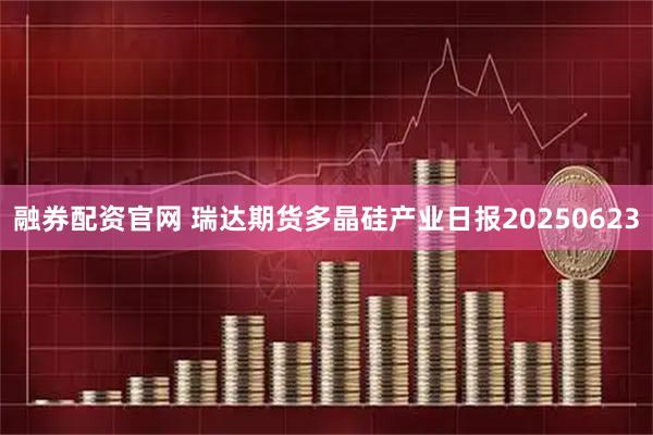 融券配资官网 瑞达期货多晶硅产业日报20250623