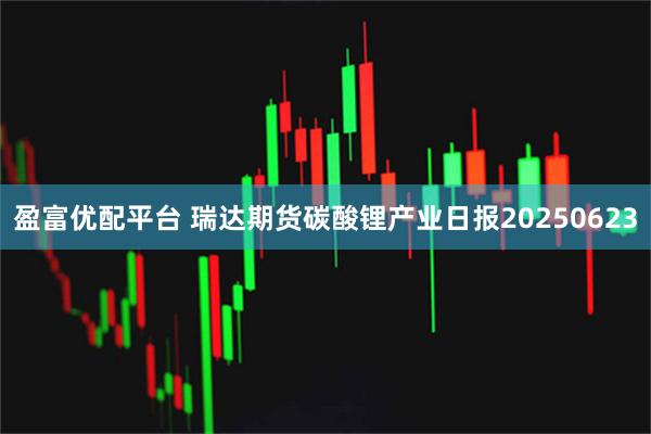 盈富优配平台 瑞达期货碳酸锂产业日报20250623