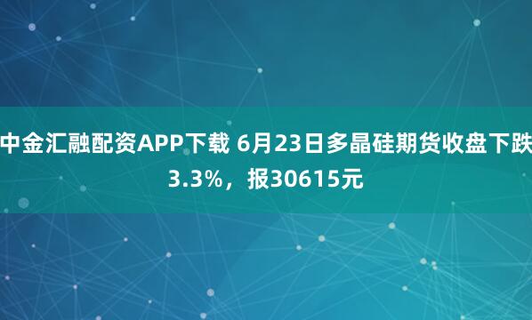中金汇融配资APP下载 6月23日多晶硅期货收盘下跌3.3%，报30615元