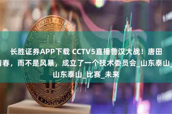长胜证券APP下载 CCTV5直播鲁汉大战！唐田：我们是青春，而不是风暴，成立了一个技术委员会_山东泰山_比赛_未来