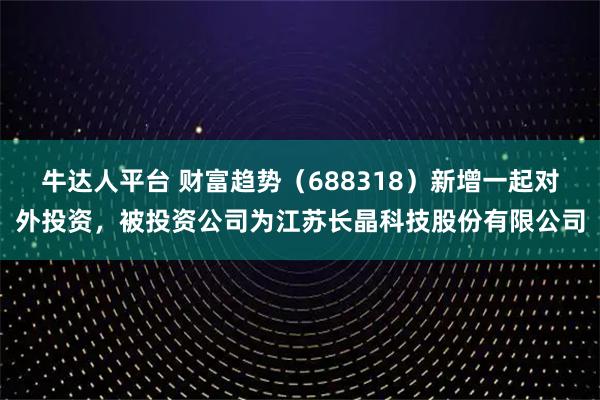 牛达人平台 财富趋势（688318）新增一起对外投资，被投资公司为江苏长晶科技股份有限公司
