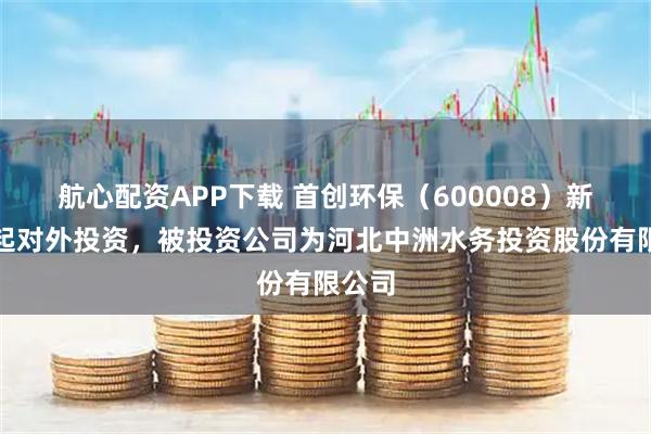 航心配资APP下载 首创环保（600008）新增一起对外投资，被投资公司为河北中洲水务投资股份有限公司