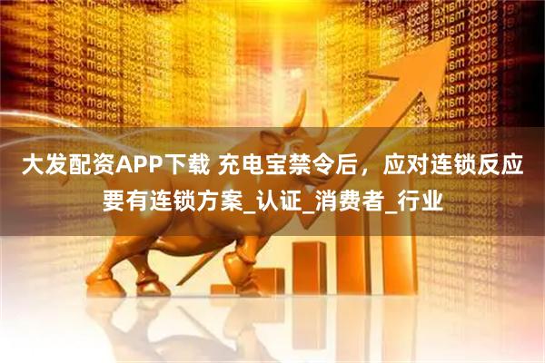 大发配资APP下载 充电宝禁令后，应对连锁反应要有连锁方案_认证_消费者_行业