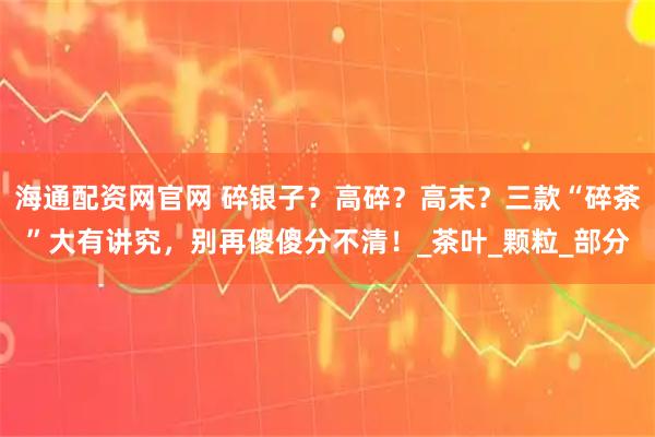 海通配资网官网 碎银子？高碎？高末？三款“碎茶”大有讲究，别再傻傻分不清！_茶叶_颗粒_部分
