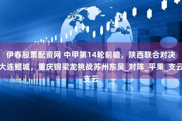 伊春股票配资网 中甲第14轮前瞻，陕西联合对决大连鲲城，重庆铜梁龙挑战苏州东吴_对阵_平果_支云