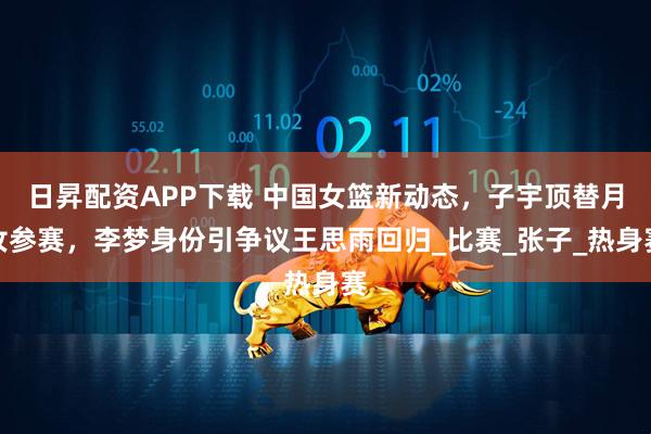 日昇配资APP下载 中国女篮新动态，子宇顶替月汝参赛，李梦身份引争议王思雨回归_比赛_张子_热身赛