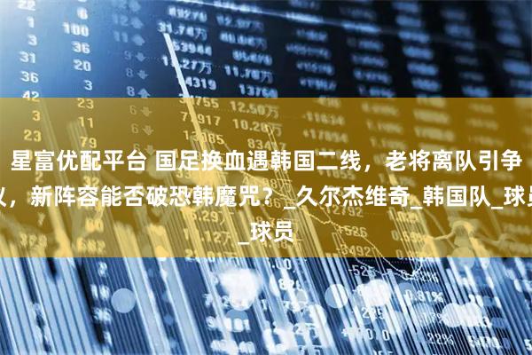 星富优配平台 国足换血遇韩国二线，老将离队引争议，新阵容能否破恐韩魔咒？_久尔杰维奇_韩国队_球员