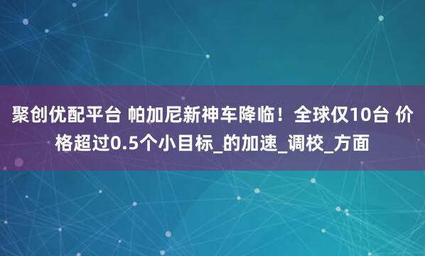 聚创优配平台 帕加尼新神车降临！全球仅10台 价格超过0.5个小目标_的加速_调校_方面