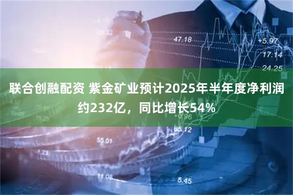 联合创融配资 紫金矿业预计2025年半年度净利润约232亿，同比增长54%