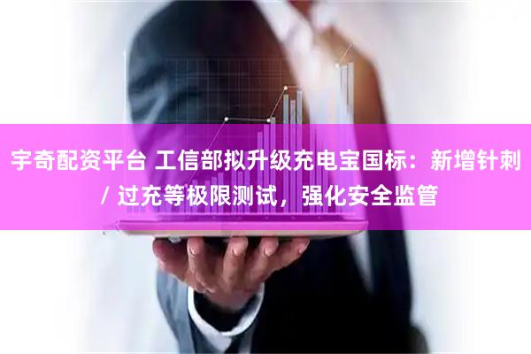 宇奇配资平台 工信部拟升级充电宝国标：新增针刺 / 过充等极限测试，强化安全监管