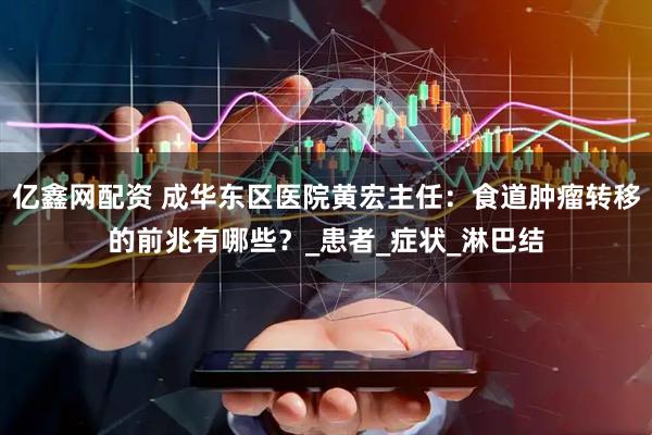 亿鑫网配资 成华东区医院黄宏主任：食道肿瘤转移的前兆有哪些？_患者_症状_淋巴结