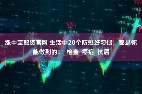 涨中宝配资官网 生活中20个防癌好习惯，都是你能做到的！_检查_癌症_抗癌