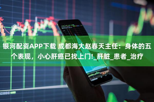 银河配资APP下载 成都海大赵春天主任：身体的五个表现，小心肝癌已找上门!_肝脏_患者_治疗