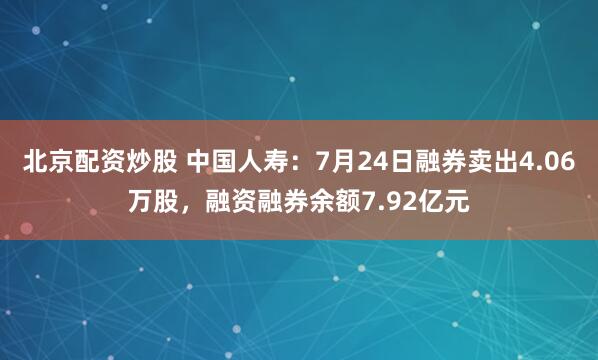 北京配资炒股 中国人寿：7月24日融券卖出4.06万股，融资融券余额7.92亿元