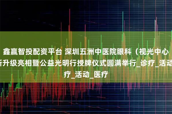 鑫赢智投配资平台 深圳五洲中医院眼科（视光中心）全新升级亮相暨公益光明行授牌仪式圆满举行_诊疗_活动_医疗