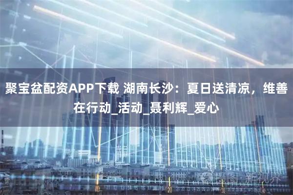 聚宝盆配资APP下载 湖南长沙：夏日送清凉，维善在行动_活动_聂利辉_爱心