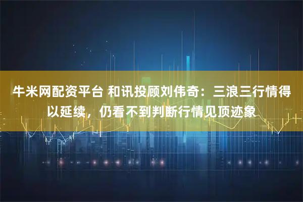 牛米网配资平台 和讯投顾刘伟奇：三浪三行情得以延续，仍看不到判断行情见顶迹象