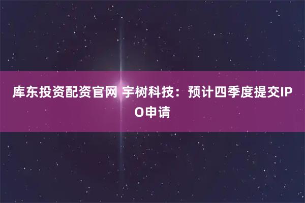 库东投资配资官网 宇树科技：预计四季度提交IPO申请