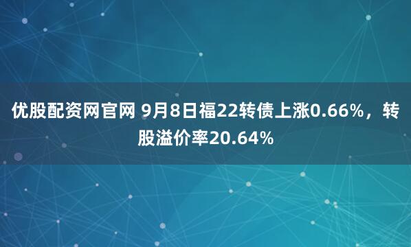 优股配资网官网 9月8日福22转债上涨0.66%，转股溢价率20.64%
