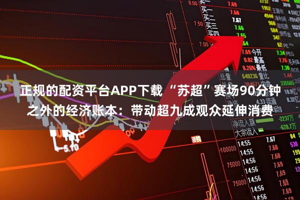 正规的配资平台APP下载 “苏超”赛场90分钟之外的经济账本：带动超九成观众延伸消费