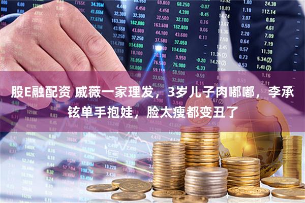 股E融配资 戚薇一家理发，3岁儿子肉嘟嘟，李承铉单手抱娃，脸太瘦都变丑了