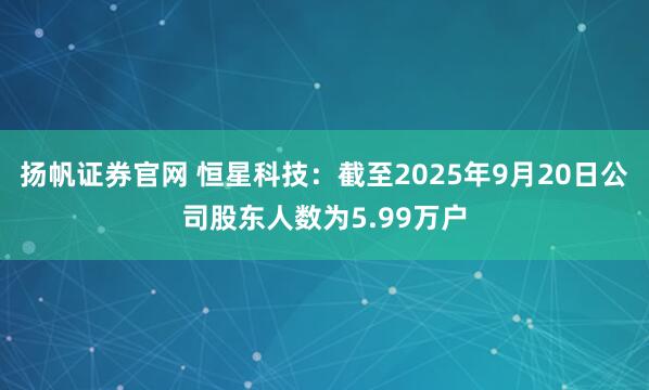 扬帆证券官网 恒星科技：截至2025年9月20日公司股东人数为5.99万户