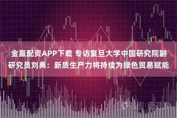 金赢配资APP下载 专访复旦大学中国研究院副研究员刘典：新质生产力将持续为绿色贸易赋能