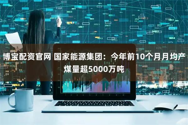 博宝配资官网 国家能源集团：今年前10个月月均产煤量超5000万吨