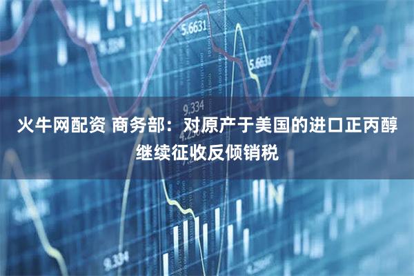 火牛网配资 商务部：对原产于美国的进口正丙醇继续征收反倾销税