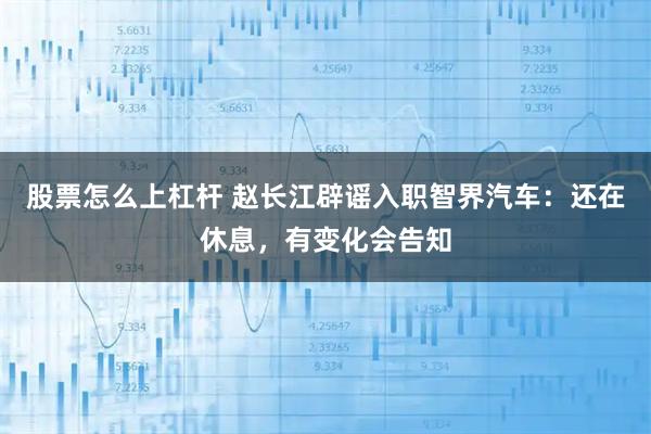 股票怎么上杠杆 赵长江辟谣入职智界汽车：还在休息，有变化会告知