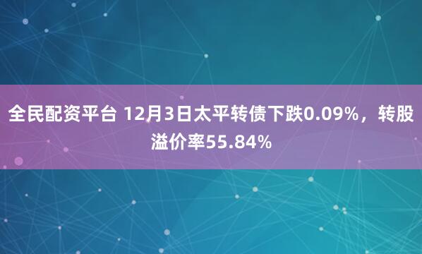 全民配资平台 12月3日太平转债下跌0.09%，转股溢价率55.84%