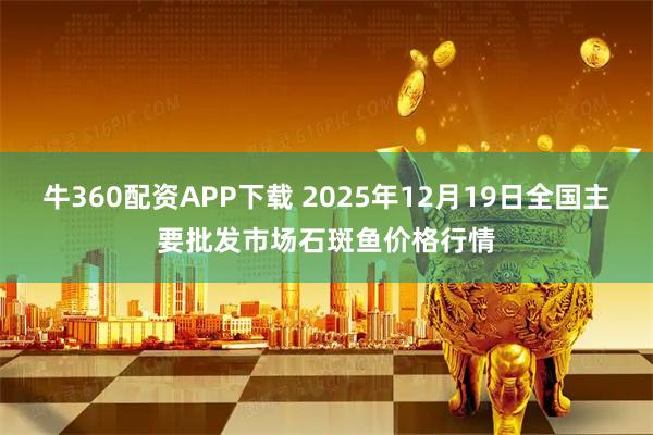 牛360配资APP下载 2025年12月19日全国主要批发市场石斑鱼价格行情