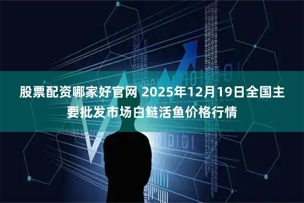 股票配资哪家好官网 2025年12月19日全国主要批发市场白鲢活鱼价格行情