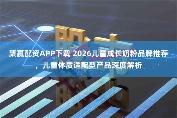 聚赢配资APP下载 2026儿童成长奶粉品牌推荐，儿童体质适配型产品深度解析
