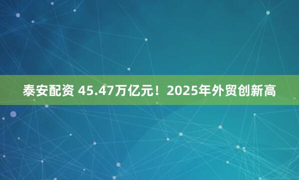泰安配资 45.47万亿元！2025年外贸创新高