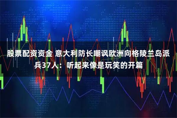 股票配资资金 意大利防长嘲讽欧洲向格陵兰岛派兵37人：听起来像是玩笑的开篇