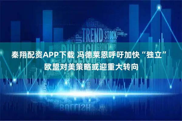 秦翔配资APP下载 冯德莱恩呼吁加快“独立” 欧盟对美策略或迎重大转向