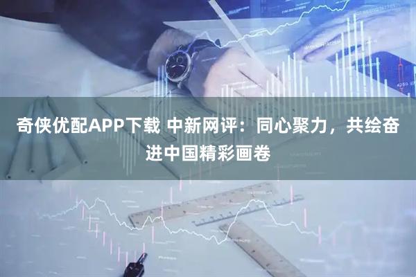 奇侠优配APP下载 中新网评：同心聚力，共绘奋进中国精彩画卷