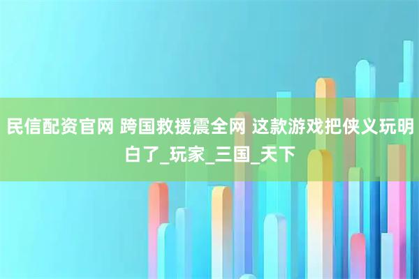 民信配资官网 跨国救援震全网 这款游戏把侠义玩明白了_玩家_三国_天下