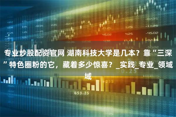 专业炒股配资官网 湖南科技大学是几本？靠“三深”特色圈粉的它，藏着多少惊喜？_实践_专业_领域