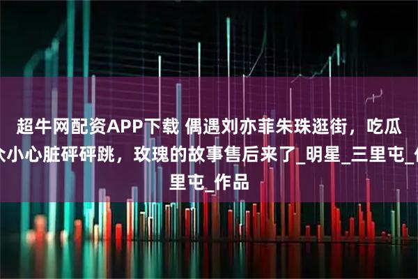 超牛网配资APP下载 偶遇刘亦菲朱珠逛街，吃瓜群众小心脏砰砰跳，玫瑰的故事售后来了_明星_三里屯_作品