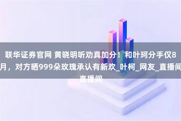 联华证券官网 黄晓明听劝真加分！和叶珂分手仅8月，对方晒999朵玫瑰承认有新欢_叶柯_网友_直播间
