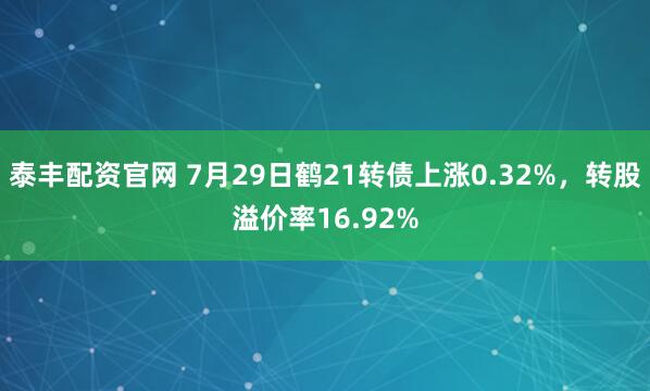 泰丰配资官网 7月29日鹤21转债上涨0.32%，转股溢价率16.92%