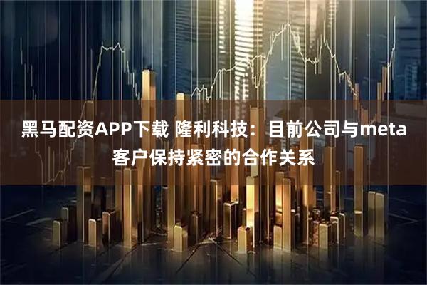 黑马配资APP下载 隆利科技：目前公司与meta客户保持紧密的合作关系
